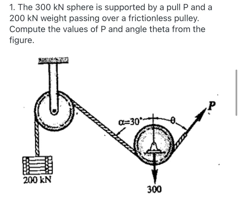 1. The 300 kN sphere is supported by a pull P and a
200 kN weight passing over a frictionless pulley.
Compute the values of P and angle theta from the
figure.
P
a=30*
200 kN
300
