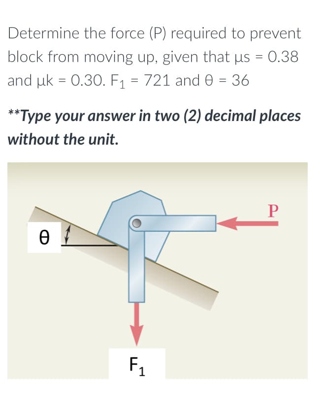 Determine the force (P) required to prevent
block from moving up, given that µs = 0.38
and uk = 0.30. F₁ = 721 and 0 = 36
**Type your answer in two (2) decimal places
without the unit.
P
Ꮎ
F₁