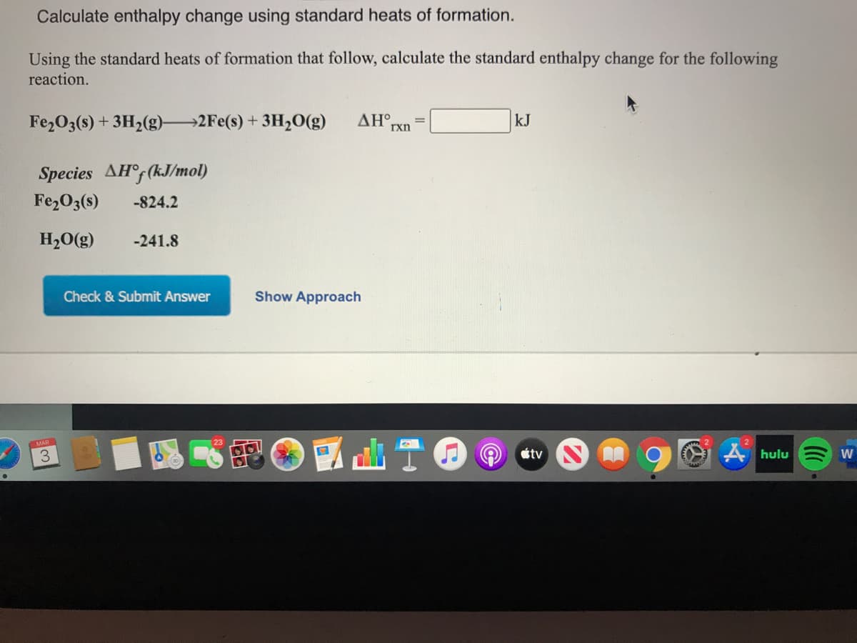 Calculate enthalpy change using standard heats of formation.
Using the standard heats of formation that follow, calculate the standard enthalpy change for the following
reaction.
Fe2O3(s) + 3H2(g) 2Fe(s) + 3H,0(g)
ΔΗ.
rxn
kJ
Species AH°F(kJ/mol)
Fe2O3(s)
-824.2
H,0(g)
-241.8
Check & Submit Answer
Show Approach
étv
A hulu
W
