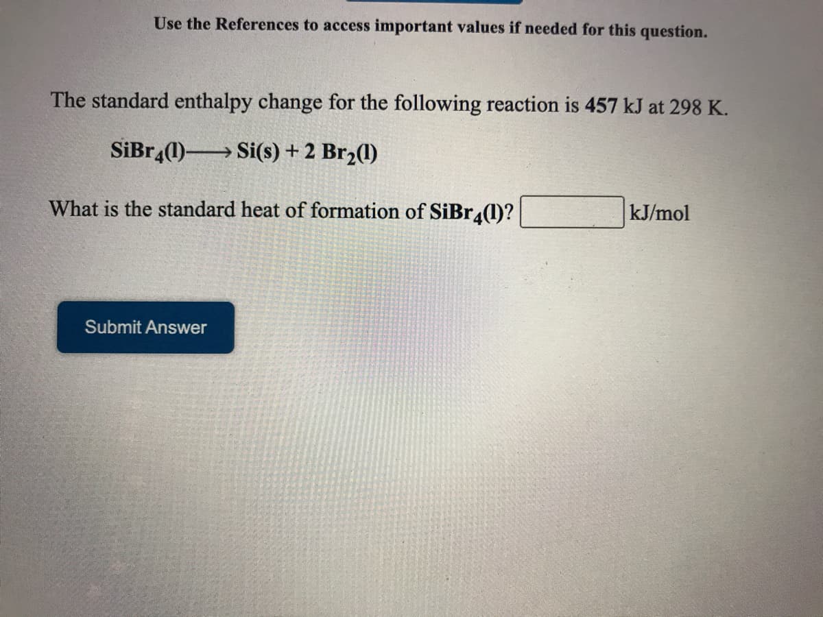 Use the References to access important values if needed for this question.
The standard enthalpy change for the following reaction is 457 kJ at 298 K.
SiBr,(1) Si(s) + 2 Br2(1)
What is the standard heat of formation of SiBr.(1)?
kJ/mol
Submit Answer
