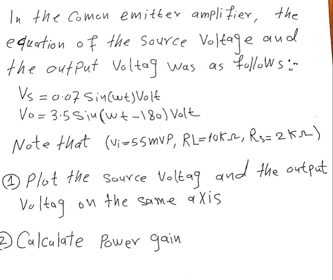 In the Comon emitter amplifier, the
equation of the source Voltage
the output Voltag was
e and
as follows:-
Vs = 0.07 Sin(wt) Volt
Vo = 3.5 Siu (wt-180) Volt
Note that (vi=55mvP, RL=10K², R₁=2 km)
Plot the source Voltag and the output
Voltag on the same axis
2) Calculate Power gain