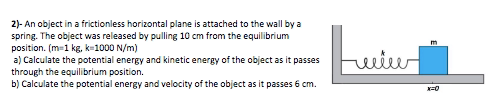 2)- An object in a frictionless horizontal plane is attached to the wall by a
spring. The object was released by pulling 10 cm from the equilibrium
position. (m=1 kg, k=1000 N/m)
a) Calculate the potential energy and kinetic energy of the object as it passes
through the equilibrium position.
b) Calculate the potential energy and velocity of the object as it passes 6 cm.
m
wwiw
