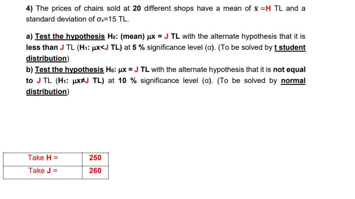 4) The prices of chairs sold at 20 different shops have a mean of x =H TL and a
standard deviation of Ox=15 TL.
a) Test the hyvpothesis Ho: (mean) µx = J TL with the alternate hypothesis that it is
less than J TL (H1: µx<J TL) at 5 % significance level (a). (To be solved by t student
distribution)
b) Test the hypothesis Ho: µx = J TL with the alternate hypothesis that it is not equal
to J TL (H1: µx#J TL) at 10 % significance level (a). (To be solved by normal
distribution)
Take H =
250
Take J =
260
