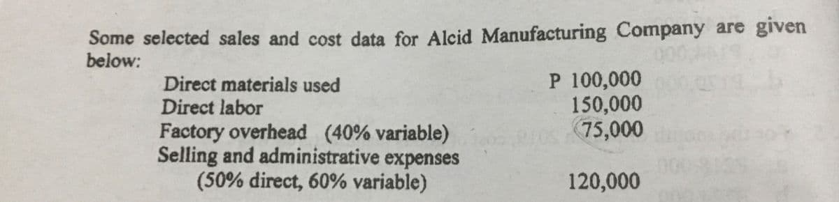 Some selected sales and cost data for Alcid Manufacturing Company are given
below:
00
P 100,000
150,000
75,000
Direct materials used
Direct labor
Factory overhead (40% variable)
Selling and administrative expenses
(50% direct, 60% variable)
120,000
