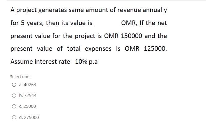 A project generates same amount of revenue annually
for 5 years, then its value is
OMR, If the net
present value for the project is OMR 150000 and the
present value of total expenses is OMR 125000.
Assume interest rate 10% p.a
Select one:
O a. 40263
O b. 72544
O c. 25000
O d. 275000
