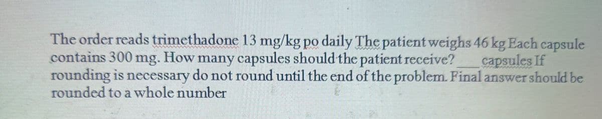 The order reads trimethadone 13 mg/kg po daily The patient weighs 46 kg Each capsule
contains 300 mg. How many capsules should the patient receive?
rounding is necessary do not round until the end of the problem. Final answer should be
rounded to a whole number
capsules If
47574