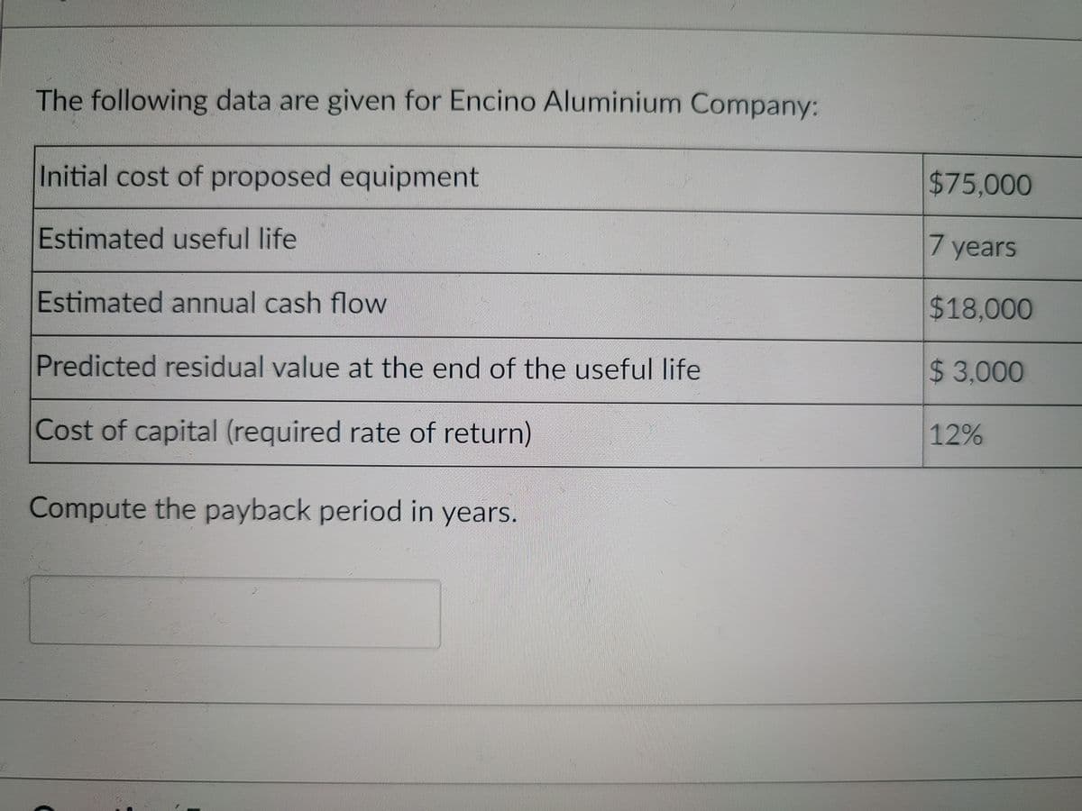 The following data are given for Encino Aluminium Company:
Initial cost of proposed equipment
$75,000
Estimated useful life
7 years
Estimated annual cash flow
$18,000
Predicted residual value at the end of the useful life
$3,000
Cost of capital (required rate of return)
12%
Compute the payback period in years.
