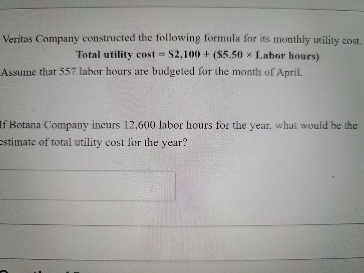 Veritas Company constructed the following formula for its monthly utility cost.
Total utility cost
$2,100 + ($5.50 x Labor hours)
Assume that 557 labor hours are budgeted for the month of April.
If Botana Company incurs 12,600 labor hours for the year, what would be the
estimate of total utility cost for the year?
