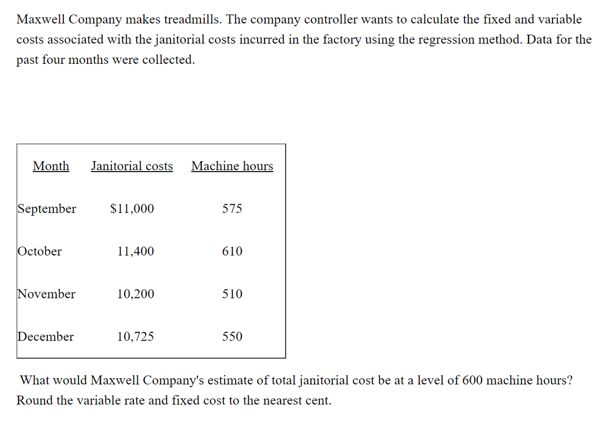 Maxwell Company makes treadmills. The company controller wants to calculate the fixed and variable
costs associated with the janitorial costs incurred in the factory using the regression method. Data for the
past four months were collected.
Month
Janitorial costs
Machine hours
September
$11,000
575
October
11,400
610
November
10,200
510
December
10,725
550
What would Maxwell Company's estimate of total janitorial cost be at a level of 600 machine hours?
Round the variable rate and fixed cost to the nearest cent.
