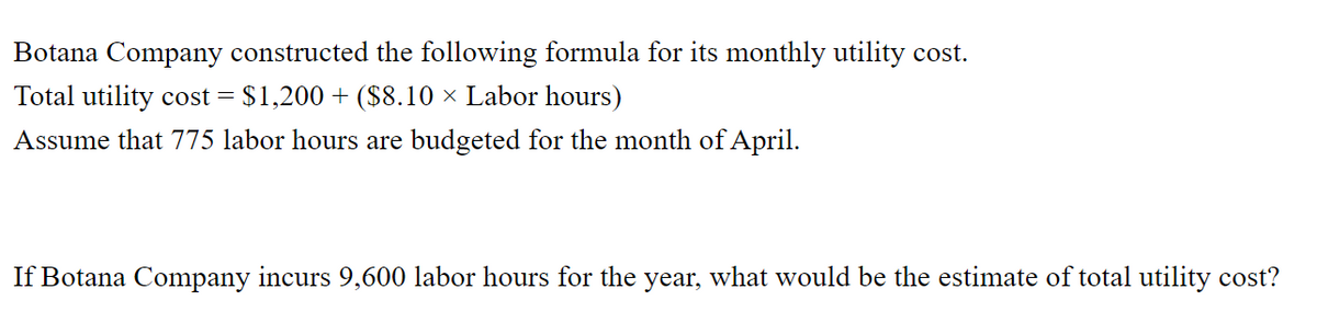 Botana Company constructed the following formula for its monthly utility cost.
Total utility cost = $1,200 + ($8.10 × Labor hours)
Assume that 775 labor hours are budgeted for the month of April.
If Botana Company incurs 9,600 labor hours for the year, what would be the estimate of total utility cost?
