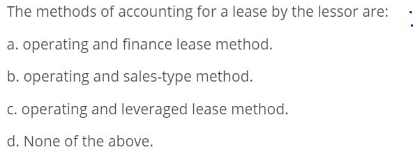 The methods of accounting for a lease by the lessor are:
a. operating and finance lease method.
b. operating and sales-type method.
c. operating and leveraged lease method.
d. None of the above.