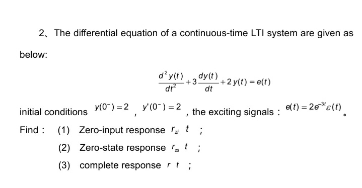 2, The differential equation of a continuous-time LTI system are given as
below:
d?y(t)
dy(t)
-+2 y(t) = e(t)
dt
+3
dt?
e(t) = 2e"E(t)
-3t
y(0~) = 2
y'(0") = 2
initial conditions
the exciting signals :
Find : (1) Zero-input response a
t
(2) Zero-state response t ;
(3) complete response r t ;
