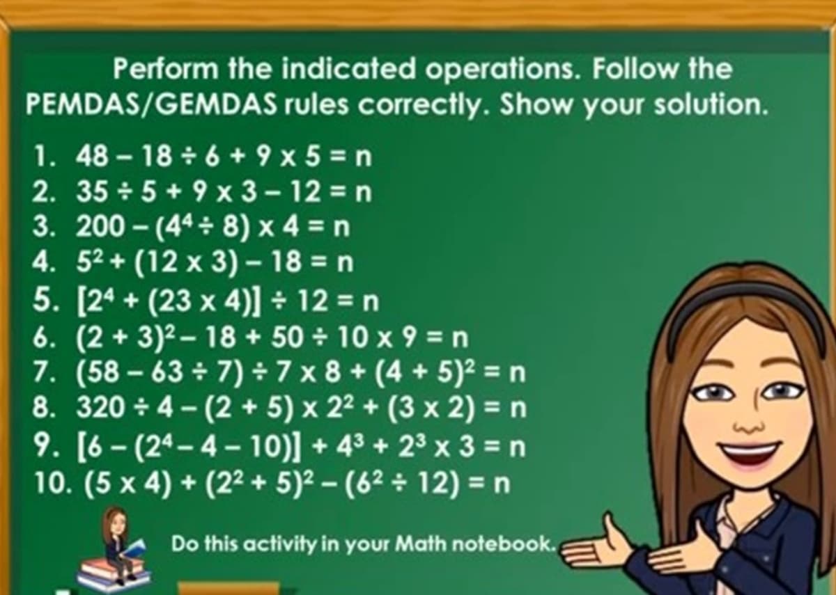 Perform the indicated operations. Follow the
PEMDAS/GEMDAS rules correctly. Show your solution.
1. 48 - 18 + 6 + 9 x 5 = n
2. 35 + 5 + 9 x 3 - 12 = n
3. 200 - (44 8) x 4 = n
4. 52 + (12 x 3) – 18 = n
5. [24 + (23 x 4)] ÷ 12 = n
6. (2 + 3)2 – 18 + 50 10 x 9 = n
7. (58 – 63 ÷ 7) ÷ 7 x 8 + (4 + 5)² = n
8. 320 + 4- (2 + 5) x 22 + (3 x 2) = n
9. [6 - (24-4- 10)] + 43 + 23 x 3 = n
10. (5 x 4) + (22+ 5)2 - (62 ÷ 12) = n
Do this activity in your Math notebook.
