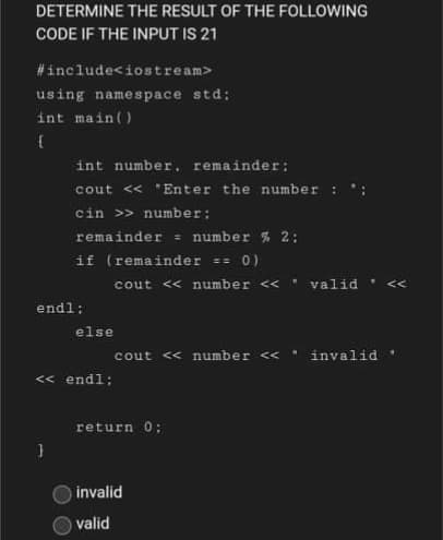 DETERMINE THE RESULT OF THE FOLLOWING
CODE IF THE INPUT IS 21
#include<iostream>
using namespace std;
int main()
int number, remainder:
cout « "Enter the number :
cin >> number:
remainder = number % 2:
if (remainder == 0)
cout << number <<
valid
<<
endl:
else
cout << number <<
invalid
« endl:
return 0;
invalid
valid
