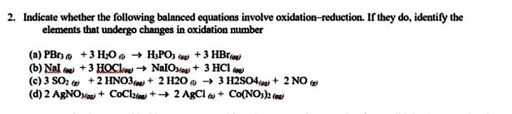 2. Indicate whether the following balanced equations involve oxidation-reduction. If they do, identify the
elements that undergo changes in oxidation number
(a) PBr, a +3 H,0 a → H,PO3 (e +3 HBr)
(b) Nal ( +3 HOCke → NalOs + 3 HCl
(c) 3 SO2 e +2 HNO3( + 2 H20 a → 3 H2SO4oas + 2 NO e
(d) 2 AgNOea + CoClzo + + 2 AgCl a + Co(NO,)2 (on)

