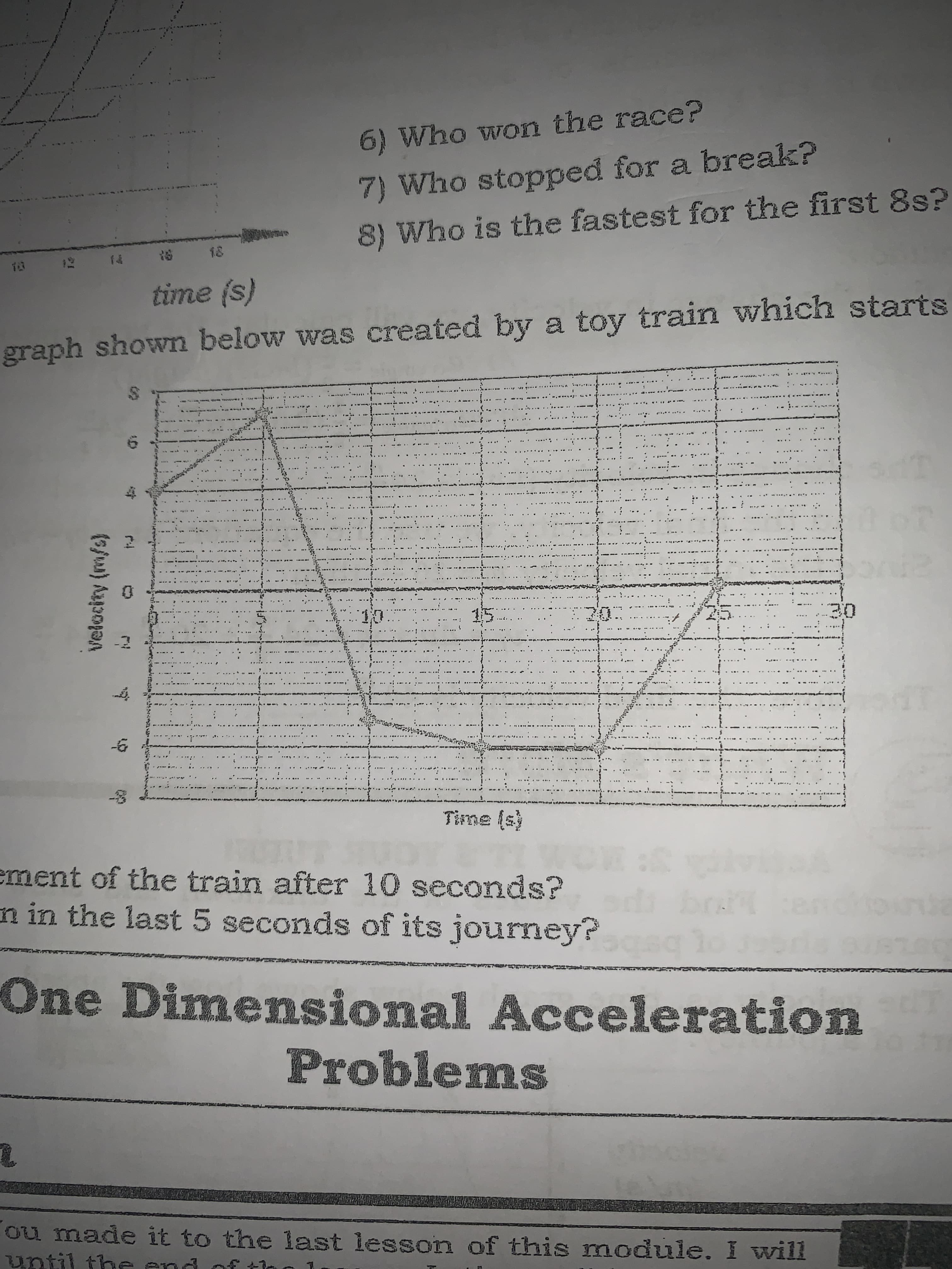 6) Who won the race?
7) Who stopped for a break?
8) Who is the fastest for the first8s?
(s) aum
graph shown below was created by a toy train which starts
........t
....
.. .
.....
.....
...
: .
...., ..
......
...A.
..
..... .
ement of the train after 10 seconds?
n in the last 5 seconds of its journey?
One Dimensiona Acceleration
Problemns
ou made it to the last lessorn of this module. I will
until th
e endof tir
