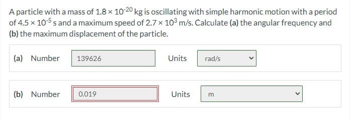 A particle with a mass of 1.8 x 10-20 kg is oscillating with simple harmonic motion with a period
of 4.5 x 10-5 s and a maximum speed of 2.7 x 10° m/s. Calculate (a) the angular frequency and
(b) the maximum displacement of the particle.
(a) Number
139626
Units
rad/s
(b) Number
0.019
Units
m
