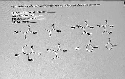 5) Consider each pair of structures below; indicate which one the species are
[1] Constitutional isomers:
[2] Enantiomers:
[3] Diastereomers:
[4] Identical:
(B) H,N.
HO.
(A)
FOH
OH
(D)
HO.
(C)
HO.
NH2
