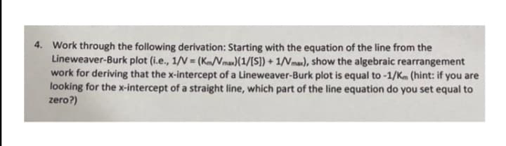 4. Work through the following derivation: Starting with the equation of the line from the
Lineweaver-Burk plot (i.e., 1/V = (KmNmax)(1/[S]) + 1/Vmax), show the algebraic rearrangement
work for deriving that the x-intercept of a Lineweaver-Burk plot is equal to -1/Km (hint: if you are
looking for the x-intercept of a straight line, which part of the line equation do you set equal to
zero?)
