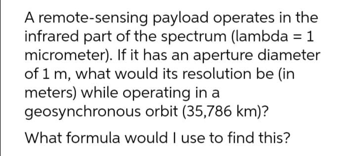 A remote-sensing payload operates in the
infrared part of the spectrum (lambda = 1
micrometer). If it has an aperture diameter
of 1 m, what would its resolution be (in
meters) while operating in a
geosynchronous orbit (35,786 km)?
What formula would I use to find this?
