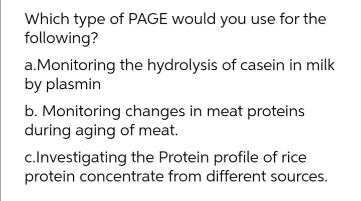 Which type of PAGE would you use for the
following?
a.Monitoring the hydrolysis of casein in milk
by plasmin
b. Monitoring changes in meat proteins
during aging of meat.
c.Investigating the Protein profile of rice
protein concentrate from different sources.
