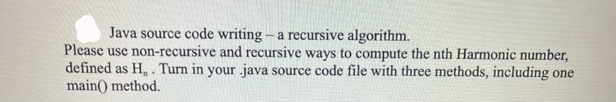 Java source code writing - a recursive algorithm.
Please use non-recursive and recursive ways to compute the nth Harmonic number,
defined as H. Turn in your java source code file with three methods, including one
main() method.