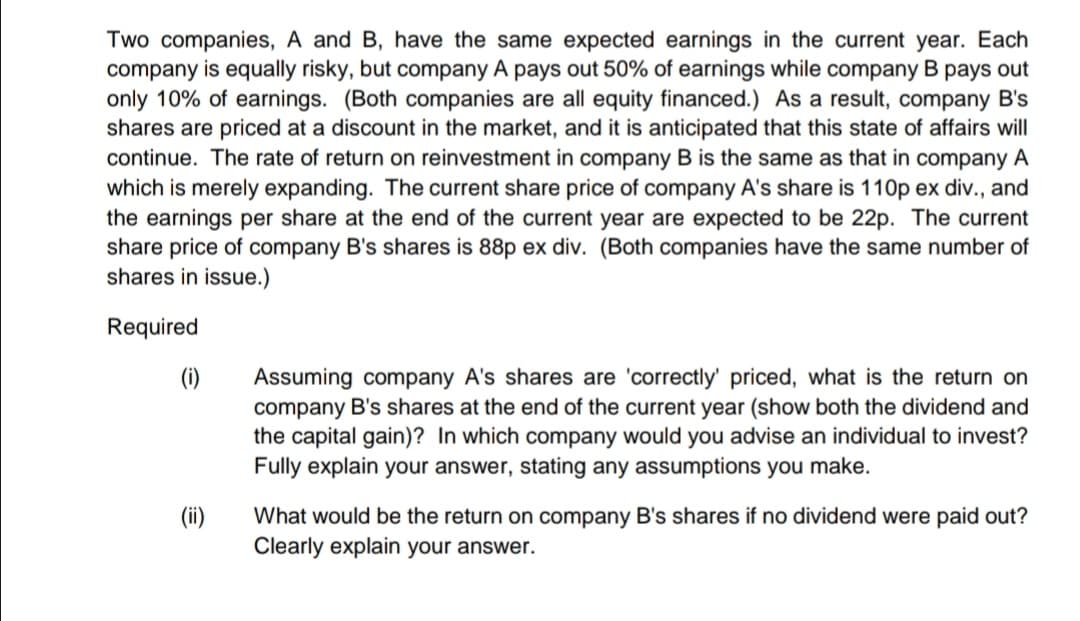 Two companies, A and B, have the same expected earnings in the current year. Each
company is equally risky, but company A pays out 50% of earnings while company B pays out
only 10% of earnings. (Both companies are all equity financed.) As a result, company B's
shares are priced at a discount in the market, and it is anticipated that this state of affairs will
continue. The rate of return on reinvestment in company B is the same as that in company A
which is merely expanding. The current share price of company A's share is 110p ex div., and
the earnings per share at the end of the current year are expected to be 22p. The current
share price of company B's shares is 88p ex div. (Both companies have the same number of
shares in issue.)
Required
(i)
Assuming company A's shares are 'correctly' priced, what is the return on
company B's shares at the end of the current year (show both the dividend and
the capital gain)? In which company would you advise an individual to invest?
Fully explain your answer, stating any assumptions you make.
(ii)
What would be the return on company B's shares if no dividend were paid out?
Clearly explain your answer.
