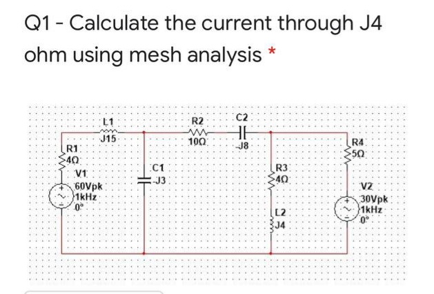 Q1 - Calculate the current through J4
ohm using mesh analysis
C2
L1
R2
J15
100
R4
50
R1
J8
40
R3
40
C1
V1
J3
60Vpk
1kHz
VZ
30Vpk
1kHz
L2
J4
