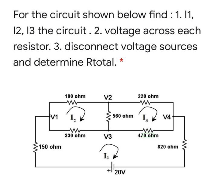 For the circuit shown below find : 1. 1,
12, 13 the circuit. 2. voltage across each
resistor. 3. disconnect voltage sources
and determine Rtotal.
100 ohm
V2
220 ohm
V1
560 ohm
V4
330 ohm
V3
470 ohm
150 ohm
820 ohm
+l'20V
