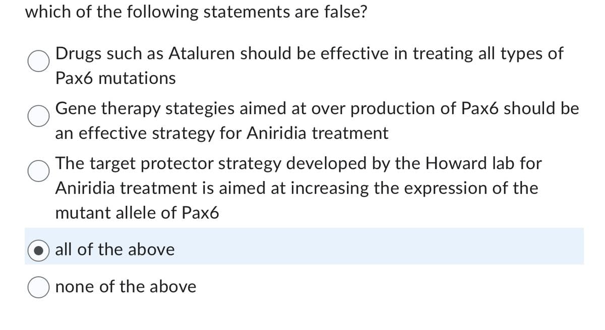 which of the following statements are false?
Drugs such as Ataluren should be effective in treating all types of
Pax6 mutations
Gene therapy stategies aimed at over production of Pax6 should be
an effective strategy for Aniridia treatment
The target protector strategy developed by the Howard lab for
Aniridia treatment is aimed at increasing the expression of the
mutant allele of Pax6
all of the above
none of the above