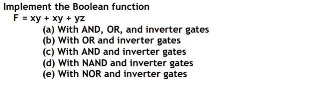 Implement the Boolean function
F = xy + xy + yz
(a) With AND, OR, and inverter gates
(b) With OR and inverter gates
(c) With AND and inverter gates
(d) With NAND and inverter gates
(e) With NOR and inverter gates
