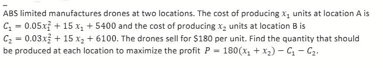 ABS limited manufactures drones at two locations. The cost of producing x, units at location A is
C = 0.05x? + 15 x1 + 5400 and the cost of producing x, units at location B is
C2 = 0.03x + 15 x2 + 6100. The drones sell for $180 per unit. Find the quantity that should
be produced at each location to maximize the profit P = 180(x, + x2)- C - C2.
