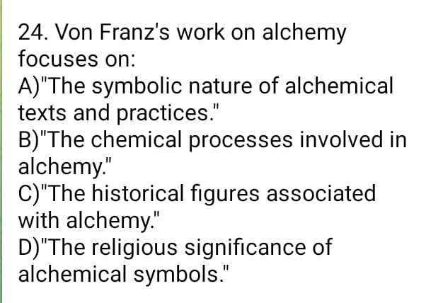 24. Von Franz's work on alchemy
focuses on:
A) "The symbolic nature of alchemical
texts and practices."
B)"The chemical processes involved in
alchemy."
C)"The historical figures associated
with alchemy."
D)"The religious significance of
alchemical symbols."