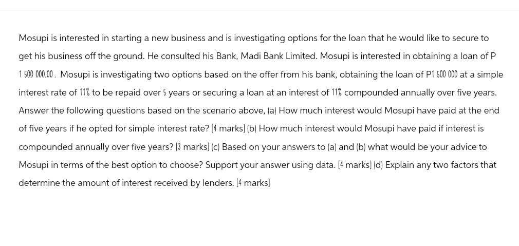 Mosupi is interested in starting a new business and is investigating options for the loan that he would like to secure to
get his business off the ground. He consulted his Bank, Madi Bank Limited. Mosupi is interested in obtaining a loan of P
1 500 000.00. Mosupi is investigating two options based on the offer from his bank, obtaining the loan of P1 500 000 at a simple
interest rate of 11% to be repaid over 5 years or securing a loan at an interest of 11% compounded annually over five years.
Answer the following questions based on the scenario above, (a) How much interest would Mosupi have paid at the end
of five years if he opted for simple interest rate? [4 marks] (b) How much interest would Mosupi have paid if interest is
compounded annually over five years? [3 marks] (c) Based on your answers to (a) and (b) what would be your advice to
Mosupi in terms of the best option to choose? Support your answer using data. [4 marks] (d) Explain any two factors that
determine the amount of interest received by lenders. [4 marks]