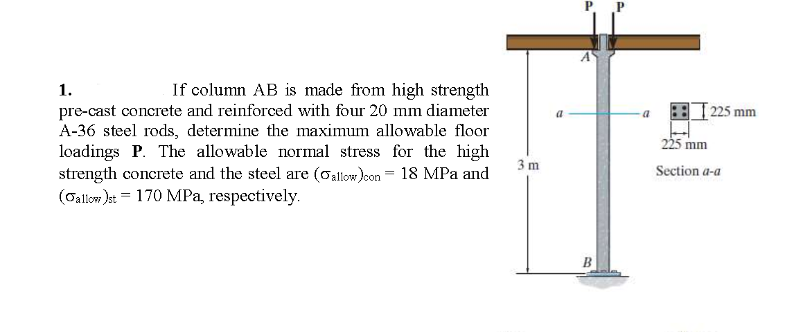 A
1.
If column AB is made from high strength
pre-cast concrete and reinforced with four 20 mm diameter
A-36 steel rods, determine the maximum allowable floor
loadings P. The allowable normal stress for the high
strength concrete and the steel are (oallow)con
(Gallow )st = 170 MPa, respectively.
a
a
2251
5 mm
225 mm
3 m
= 18 MPa and
Section a-a
