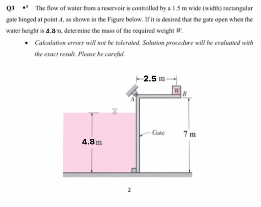 Q3
The flow of water from a reservoir is controlled by a 1.5 m wide (width) rectangular
gate hinged at point 4, as shown in the Figure below. If it is desired that the gate open when the
water height is 4.8 m, determine the mass of the required weight W.
• Calculation errors will not be tolerated. Solution procedure will be evaluated with
the exact result. Please be careful.
2.5 m
W
B
Gate
7 m
4.8m
2
