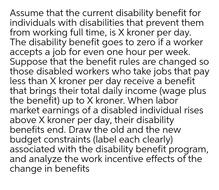 Assume that the current disability benefit for
individuals with disabilities that prevent them
from working full time, is X kroner per day.
The disability benefit goes to zero if a worker
accepts a job for even one hour per week.
Suppose that the benefit rules are changed so
those disabled workers who take jobs that pay
less than X kroner per day receive a benefit
that brings their total daily income (wage plus
the benefit) up to X kroner. When labor
market earnings of a disabled individual rises
above X kroner per day, their disability
benefits end. Draw the old and the new
budget constraints (label each clearly)
associated with the disability benefit program,
and analyze the work incentive effects of the
change in benefits
