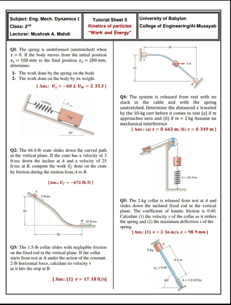 Subject: Eng. Mech. Dynamics I
Tutorial Sheet 5
University of Babylon
Kinetics of particles
"Work and Energy"
Class: 2nd
College of Engineering/Al-Musayab
Lecturer: Mushrek A. Mahdi
30
Q1: The spring is undeformed (unstretched) when
x = 0. If the body moves from the initial position
x, = 100 mm to the final position x2 = 200 mm,
determine:
2 lb
15
1- The work done by the spring on the body
2- The work done on the body by its weight.
[ Ans.: U, = -60 J, Uw = 2.35 J]
Q4: The system is released from rest with no
slack in the cable and with the spring
4 kN/m
www
unstretched. Determine the distanced s traveled
by the 10-kg cart before it comes to rest (a) if m
approaches zero and (b) if m = 2 kg Assume no
mechanical interference
7 kg
[ Ans.: (a) s = 0. 663 m, (b) s = 0.349 m]
20
10 kg
25
Q2: The 64.4-lb crate slides down the curved path
in the vertical plane. If the crate has a velocity of 3
ft/sec down the incline at A and a velocity of 25
ft/sec at B, compute the work U, done on the crate
by friction during the motion from A to B.
k = 125 N/m
[Ans.: Uf =-672 lb. ft ]
3 ft/sec
Q5: The 2-kg collar is released from rest at A and
slides down the inclined fixed rod in the vertical
plane. The coefficient of kinetic friction is 0.40.
Calculate (1) the velocity v of the collar as it strikes
the spring and (2) the maximum deflection x of the
spring.
20
B 25 ft/sec
[ Ans.: (1) v = 2.56 m/s, x = 98.9 mm]
Q3: The 1.5-lb collar slides with negligible friction
on the fixed rod in the vertical plane. If the collar
2 kg
starts from rest at A under the action of the constant
0.5 m
2-lb horizontal force, calculate its velocity v
as it hits the stop at B.
Hp =0.40
[ Ans.: (1) v = 17. 18 ft/s]
k = 1.6 kN/m
60
