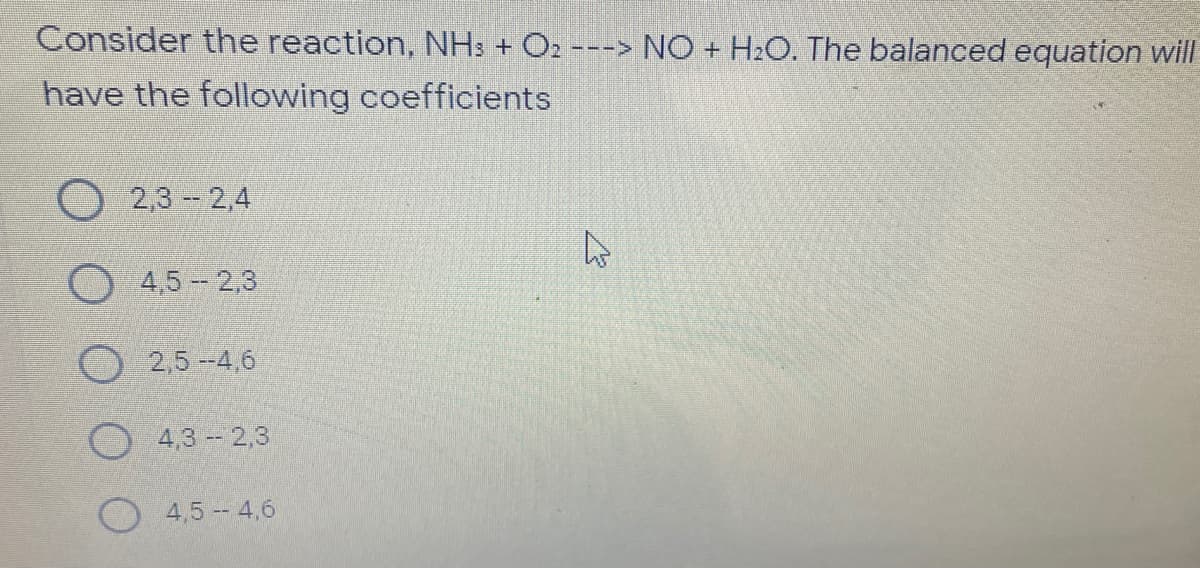 Consider the reaction, NH: + O2 ---> NO + H2O. The balanced equation will
have the following coefficients
2,3 2,4
O 4,5- 2,3
O 2,5--4,6
4,3 2,3
4,5 4,6

