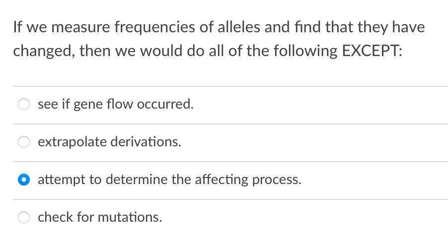 If we measure frequencies of alleles and find that they have
changed, then we would do all of the following EXCEPT:
see if gene flow occurred.
extrapolate derivations.
attempt to determine the affecting process.
check for mutations.
