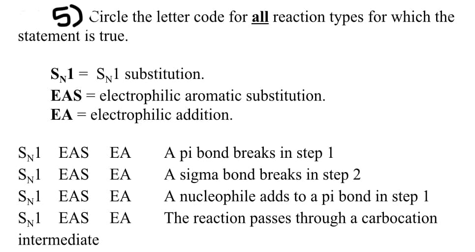 5) Circle the letter code for all reaction types for which the
statement is true.
Sy1 = SN1 substitution.
EAS = electrophilic aromatic substitution.
EA = electrophilic addition.
Sy1 EAS
SN1 EAS
Sy1 EAS
SN1 EAS
A pi bond breaks in step 1
A sigma bond breaks in step 2
A nucleophile adds to a pi bond in step 1
The reaction passes through a carbocation
EA
EA
EA
EA
intermediate
