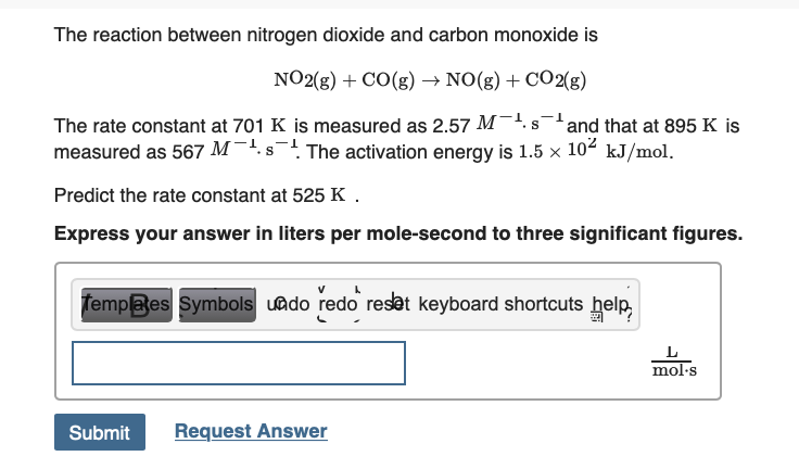 The reaction between nitrogen dioxide and carbon monoxide is
NO2(g) + CO(g) → NO(g) + C02(g)
The rate constant at 701 K is measured as 2.57 M-'. s
measured as 567 M¯'.s The activation energy is 1.5 x
and that at 895 K is
102
kJ/mol.
Predict the rate constant at 525 K.
Express your answer in liters per mole-second to three significant figures.
Templaes Symbols uado redo reset keyboard shortcuts help,
mol·s
Request Answer
Submit

