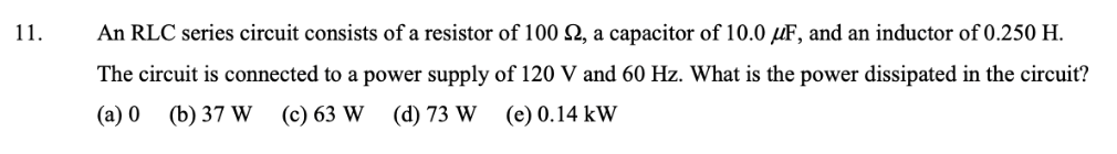11.
An RLC series circuit consists of a resistor of 100 N, a capacitor of 10.0 µF, and an inductor of 0.250 H.
The circuit is connected to a power supply of 120 V and 60 Hz. What is the power dissipated in the circuit?
(a) 0
(b) 37 W (c) 63 W (d) 73 W
(e) 0.14 kW
