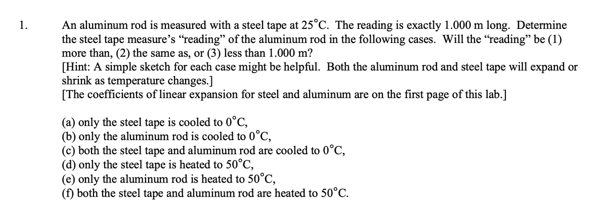 An aluminum rod is measured with a steel tape at 25°C. The reading is exactly 1.000 m long. Determine
the steel tape measure's "reading" of the aluminum rod in the following cases. Will the "reading" be (1)
more than, (2) the same as, or (3) less than 1.000 m?
[Hint: A simple sketch for each case might be helpful. Both the aluminum rod and steel tape will expand or
shrink as temperature changes.]
[The coefficients of linear expansion for steel and aluminum are on the first page of this lab.]
1.
(a) only the steel tape is cooled to 0°C,
(b) only the aluminum rod is cooled to 0°C,
(c) both the steel tape and aluminum rod are cooled to 0°C,
(d) only the steel tape is heated to 50°C,
(e) only the aluminum rod is heated to 50°C,
(f) both the steel tape and aluminum rod are heated to 50°C.
