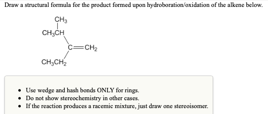 Draw a structural formula for the product formed upon hydroboration/oxidation of the alkene below.
CH3
CH;CH
c=CH2
CH;CH2
Use wedge and hash bonds ONLY for rings.
• Do not show stereochemistry in other cases.
• If the reaction produces a racemic mixture, just draw one stereoisomer.
