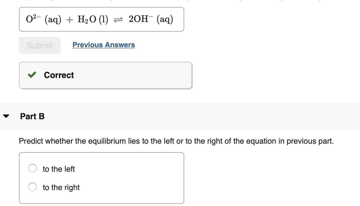 02- (aq) + H2O (1) = 20H¯ (aq)
Previous Answers
Submit
Correct
Part B
Predict whether the equilibrium lies to the left or to the right of the equation in previous part.
to the left
to the right
