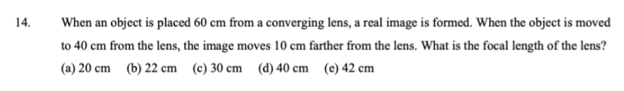 14.
When an object is placed 60 cm from a converging lens, a real image is formed. When the object is moved
to 40 cm from the lens, the image moves 10 cm farther from the lens. What is the focal length of the lens?
(a) 20 cm
(b) 22 cm (c) 30 cm (d) 40 cm (e) 42 cm
