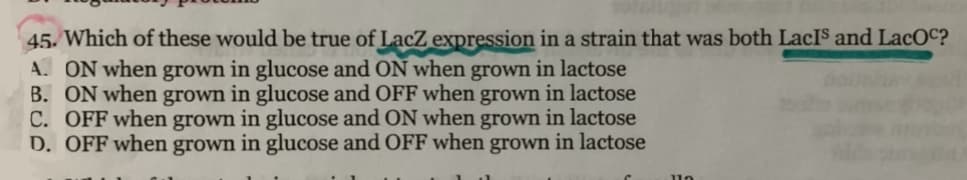 45. Which of these would be true of LacZ expression in a strain that was both LacIS and LacOC?
A. ON when grown in glucose and ON when grown in lactose
B. ON when grown in glucose and OFF when grown in lactose
C. OFF when grown in glucose and ON when grown in lactose
D. OFF when grown in glucose and OFF when grown in lactose
