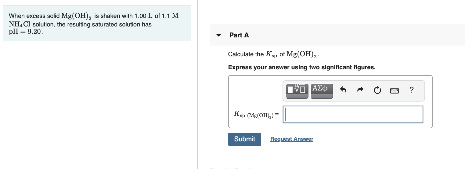 When excess solid Mg(OH), is shaken with 1.00 L of 1.1 M
NHẠC1 solution, the resulting saturated solution has
= 9.20.
pH :
Part A
Calculate the Ksp of Mg(OH),.
Express your answer using two significant figures.
Ksp (Mg(OH),) =
Submit
Request Answer
