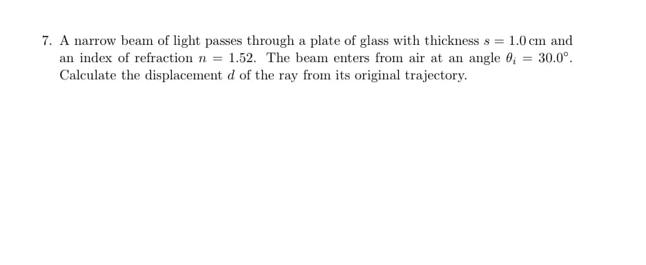 1.0 cm and
7. A narrow beam of light passes through a plate of glass with thickness s
an index of refraction n = 1.52. The beam enters from air at an angle 0; = 30.0°.
Calculate the displacement d of the ray from its original trajectory.
%3D
